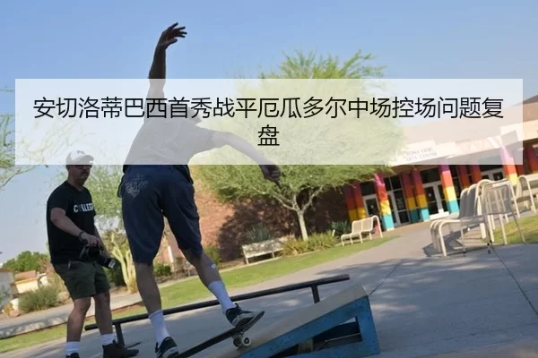 安切洛蒂巴西首秀战平厄瓜多尔中场控场问题复盘
