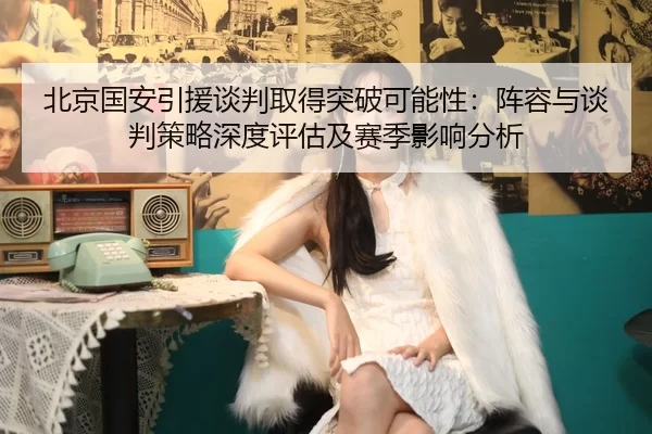 北京国安引援谈判取得突破可能性：阵容与谈判策略深度评估及赛季影响分析