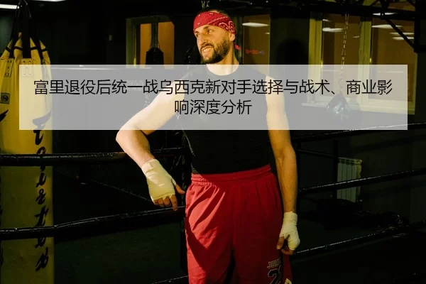 富里退役后统一战乌西克新对手选择与战术、商业影响深度分析